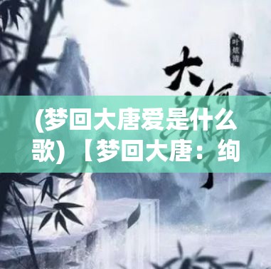 (梦回大唐爱是什么歌) 【梦回大唐：绚烂绘卷中的诗意生活与艺术审美探索】